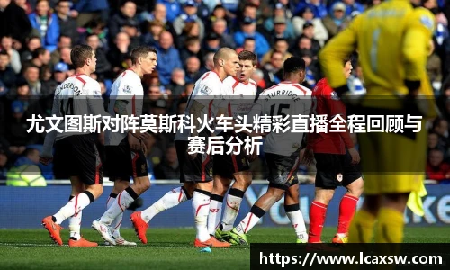 尤文图斯对阵莫斯科火车头精彩直播全程回顾与赛后分析